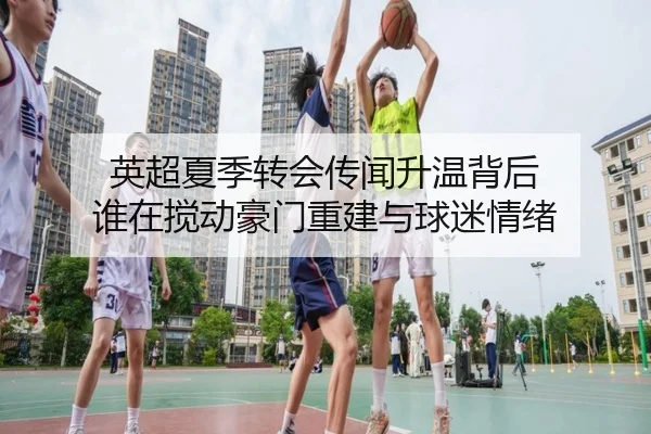 英超夏季转会传闻升温背后 谁在搅动豪门重建与球迷情绪